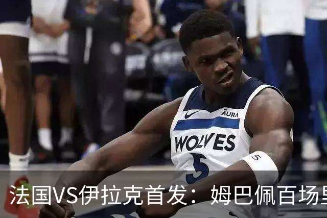 法国VS伊拉克首发：姆巴佩百场里程碑 奥利塞配登贝莱